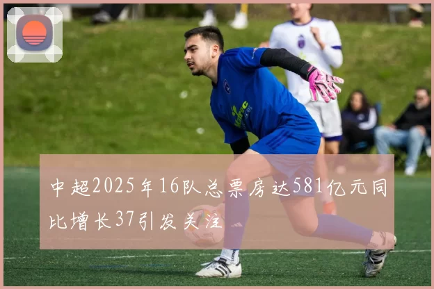 中超2025年16队总票房达581亿元同比增长37引发关注