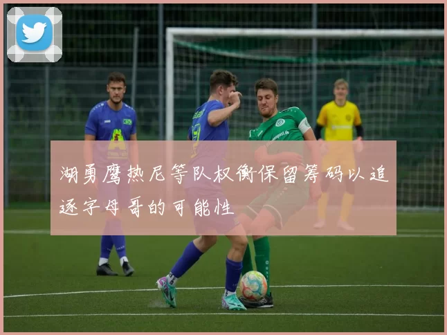 湖勇鹰热尼等队权衡保留筹码以追逐字母哥的可能性