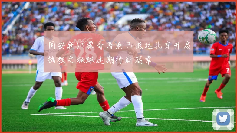 国安新帅蒙哥马利已抵达北京开启执教之旅球迷期待新篇章