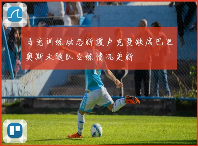 马竞训练动态新援卢克曼缺席巴里奥斯未随队合练情况更新
