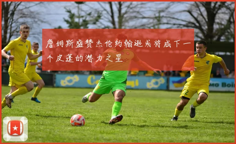 詹姆斯盛赞杰伦约翰逊或将成下一个皮蓬的潜力之星