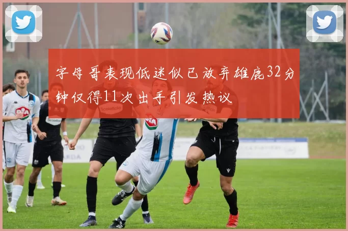 字母哥表现低迷似已放弃雄鹿32分钟仅得11次出手引发热议