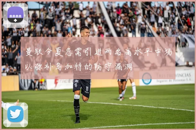 曼联今夏急需引进两名高水平中场以弥补乌加特的防守漏洞