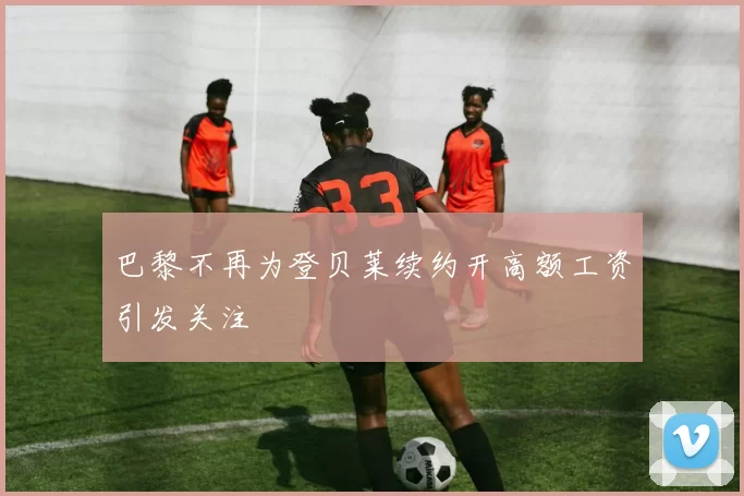 巴黎不再为登贝莱续约开高额工资引发关注